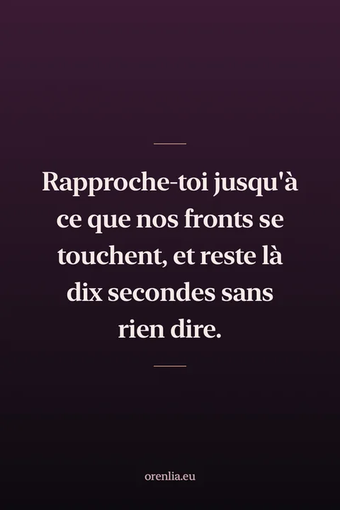Rapproche-toi jusqu'à ce que nos fronts se touchent, et reste là dix secondes sans rien dire.